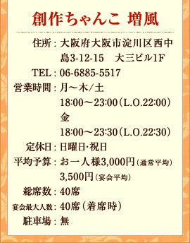 創作ちゃんこ　増風住所 : 大阪府大阪市淀川区西中島3-12-15　大三ビル1ＦTEL : 06-6885-5517営業時間月～金　18：00～23：30（Ｌ．Ｏ．22：30）土18：00～23：00（Ｌ．Ｏ．22：00）定休日 : 日祝日平均予算